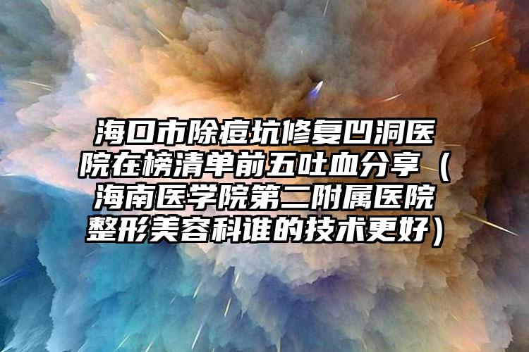 海口市除痘坑修复凹洞医院在榜清单前五吐血分享（海南医学院第二附属医院整形美容科谁的技术更好）