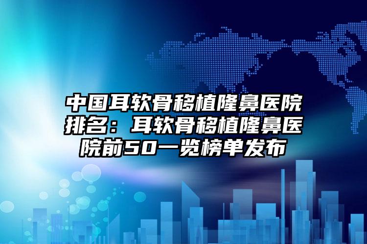 中国耳软骨移植隆鼻医院排名：耳软骨移植隆鼻医院前50一览榜单发布