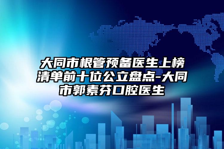 大同市根管预备医生上榜清单前十位公立盘点-大同市郭素芬口腔医生