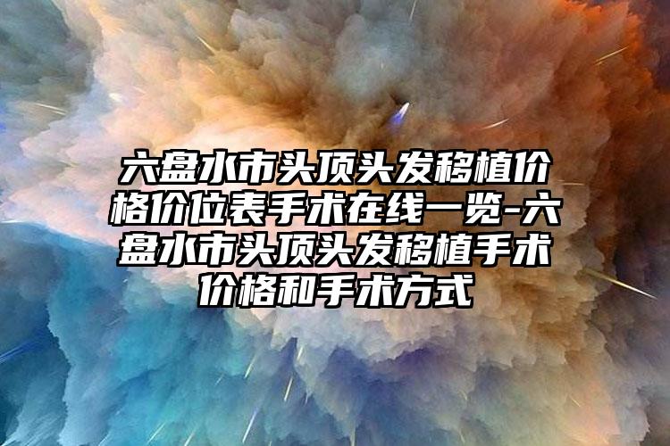 六盘水市头顶头发移植价格价位表手术在线一览-六盘水市头顶头发移植手术价格和手术方式