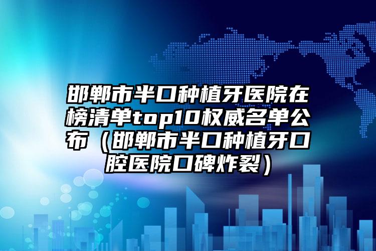 邯郸市半口种植牙医院在榜清单top10权威名单公布（邯郸市半口种植牙口腔医院口碑炸裂）