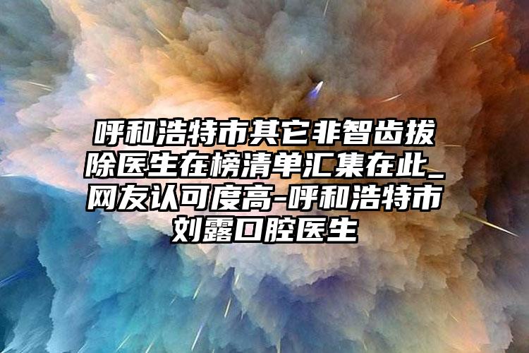 呼和浩特市其它非智齿拔除医生在榜清单汇集在此_网友认可度高-呼和浩特市刘露口腔医生