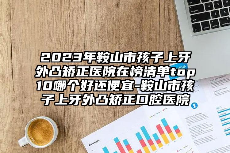 2023年鞍山市孩子上牙外凸矫正医院在榜清单top10哪个好还便宜-鞍山市孩子上牙外凸矫正口腔医院