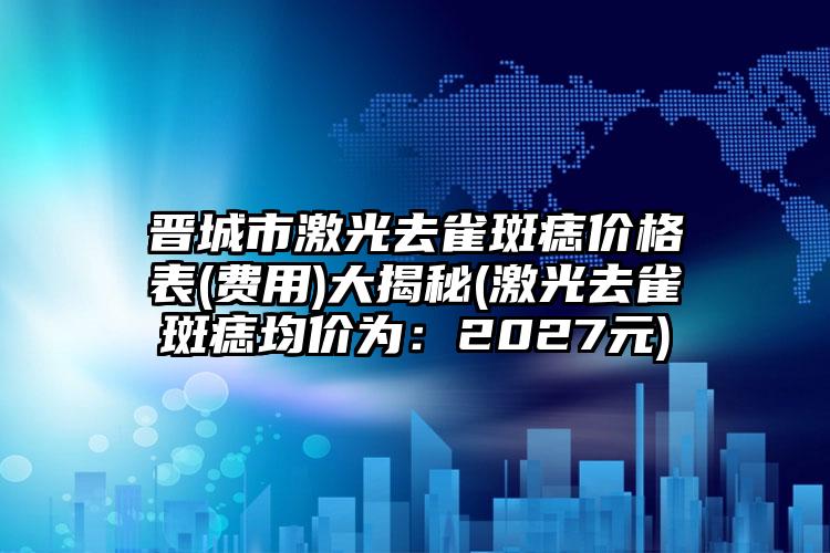 晋城市激光去雀斑痣价格表(费用)大揭秘(激光去雀斑痣均价为：2027元)