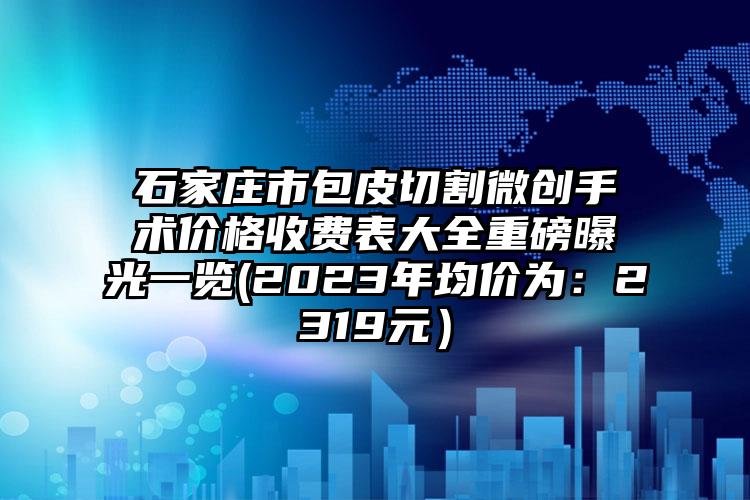 石家庄市包皮切割微创手术价格收费表大全重磅曝光一览(2023年均价为：2319元）