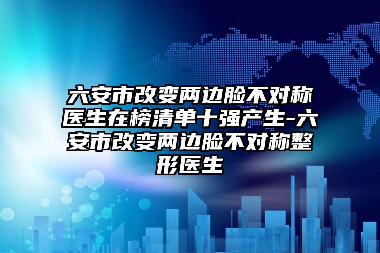 六安市改变两边脸不对称医生在榜清单十强产生-六安市改变两边脸不对称整形医生