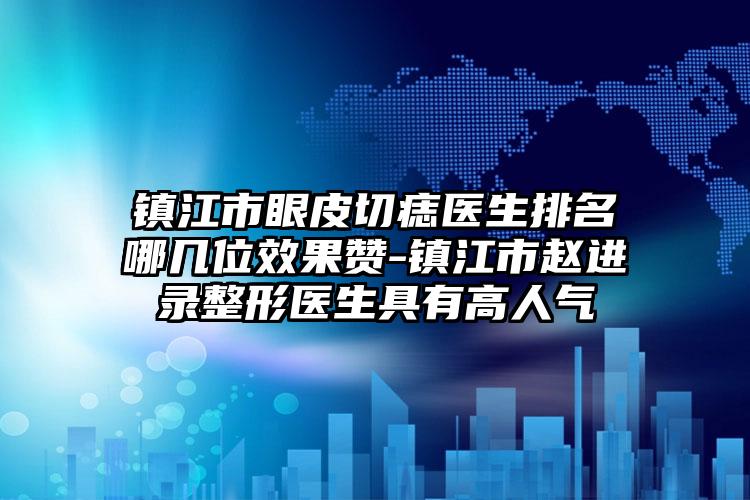 镇江市眼皮切痣医生排名哪几位效果赞-镇江市赵进录整形医生具有高人气