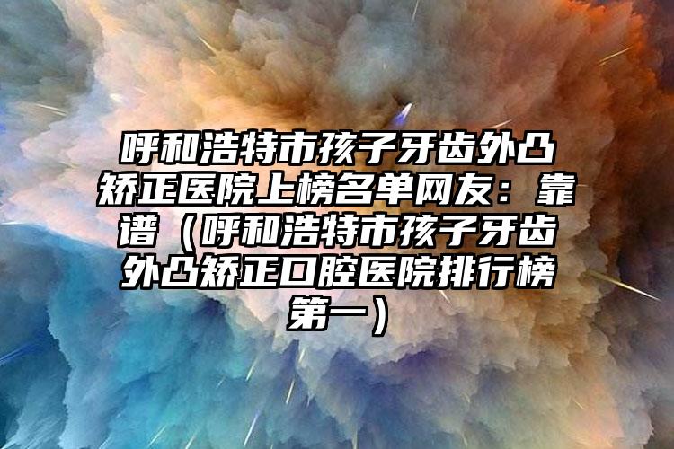 呼和浩特市孩子牙齿外凸矫正医院上榜名单网友：靠谱（呼和浩特市孩子牙齿外凸矫正口腔医院排行榜第一）