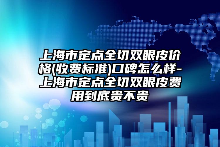 上海市定点全切双眼皮价格(收费标准)口碑怎么样-上海市定点全切双眼皮费用到底贵不贵