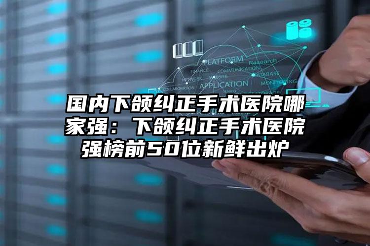 国内下颌纠正手术医院哪家强：下颌纠正手术医院强榜前50位新鲜出炉