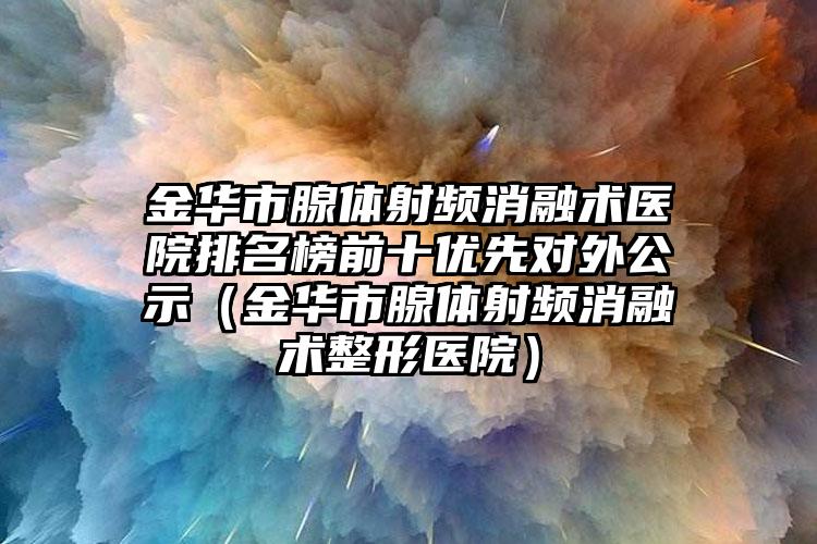 金华市腺体射频消融术医院排名榜前十优先对外公示（金华市腺体射频消融术整形医院）