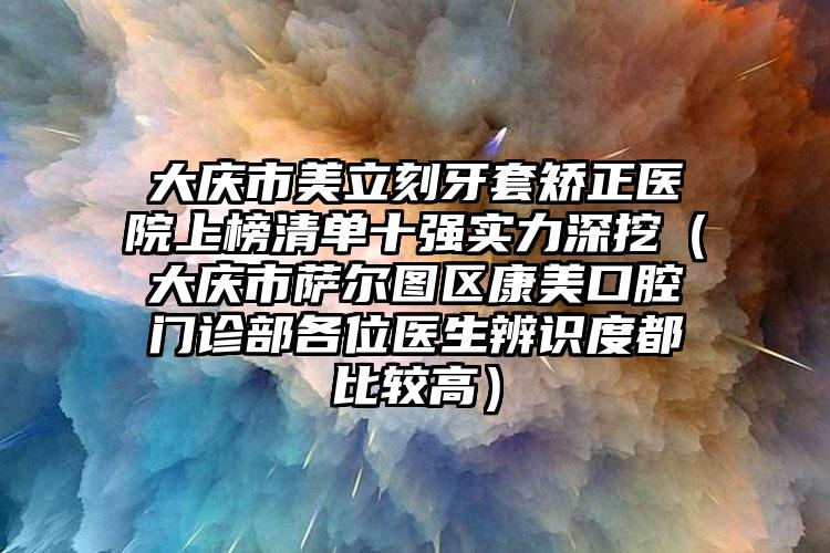 大庆市美立刻牙套矫正医院上榜清单十强实力深挖（大庆市萨尔图区康美口腔门诊部各位医生辨识度都比较高）