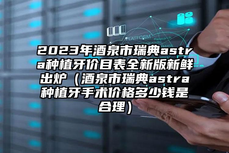 2023年酒泉市瑞典astra种植牙价目表全新版新鲜出炉（酒泉市瑞典astra种植牙手术价格多少钱是合理）