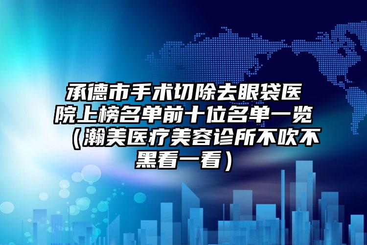 承德市手术切除去眼袋医院上榜名单前十位名单一览（瀚美医疗美容诊所不吹不黑看一看）