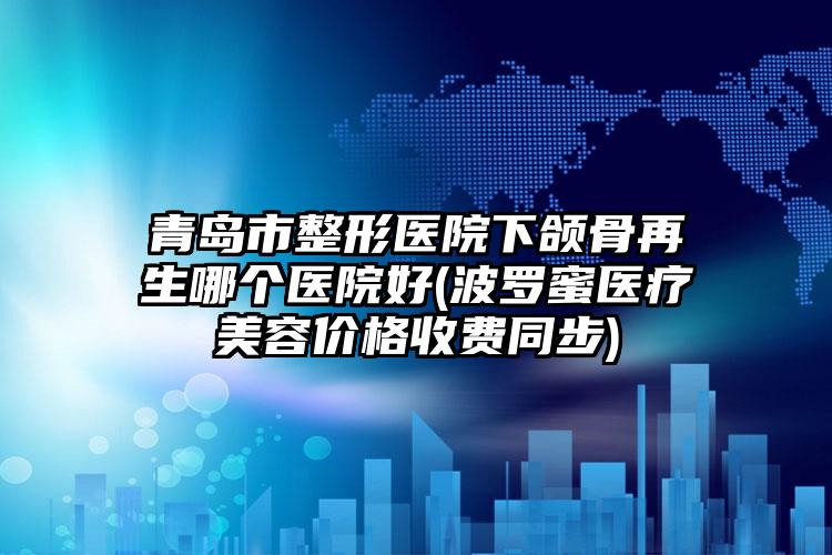 青岛市整形医院下颌骨再生哪个医院好(波罗蜜医疗美容价格收费同步)