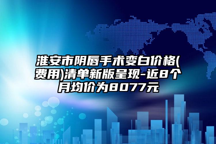 淮安市阴唇手术变白价格(费用)清单新版呈现-近8个月均价为8077元