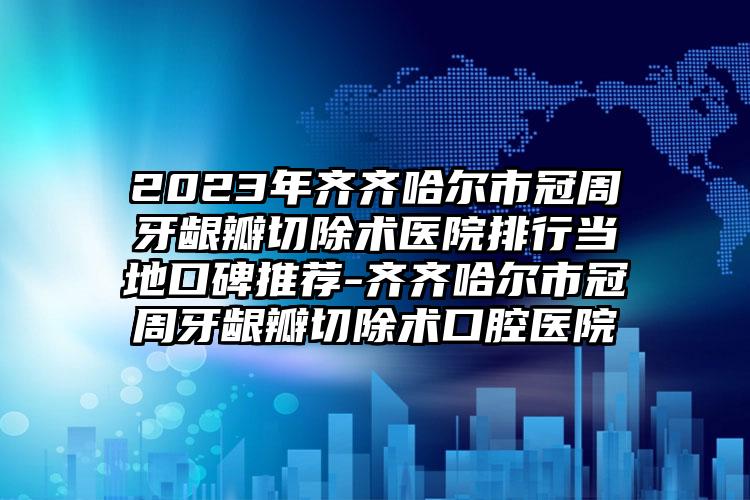 2023年齐齐哈尔市冠周牙龈瓣切除术医院排行当地口碑推荐-齐齐哈尔市冠周牙龈瓣切除术口腔医院