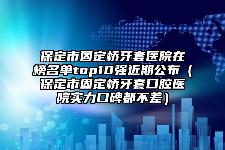 保定市固定桥牙套医院在榜名单top10强近期公布（保定市固定桥牙套口腔医院实力口碑都不差）