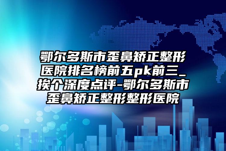 鄂尔多斯市歪鼻矫正整形医院排名榜前五pk前三_挨个深度点评-鄂尔多斯市歪鼻矫正整形整形医院