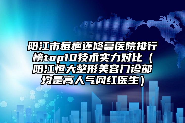 阳江市痘疤还修复医院排行榜top10技术实力对比（阳江恒大整形美容门诊部均是高人气网红医生）