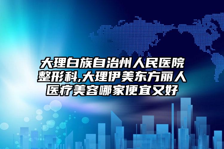 大理白族自治州人民医院整形科,大理伊美东方丽人医疗美容哪家便宜又好