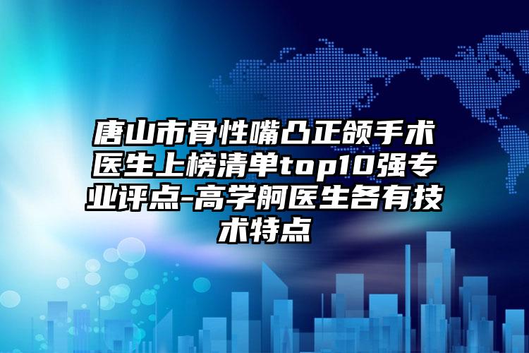 唐山市骨性嘴凸正颌手术医生上榜清单top10强专业评点-高学舸医生各有技术特点