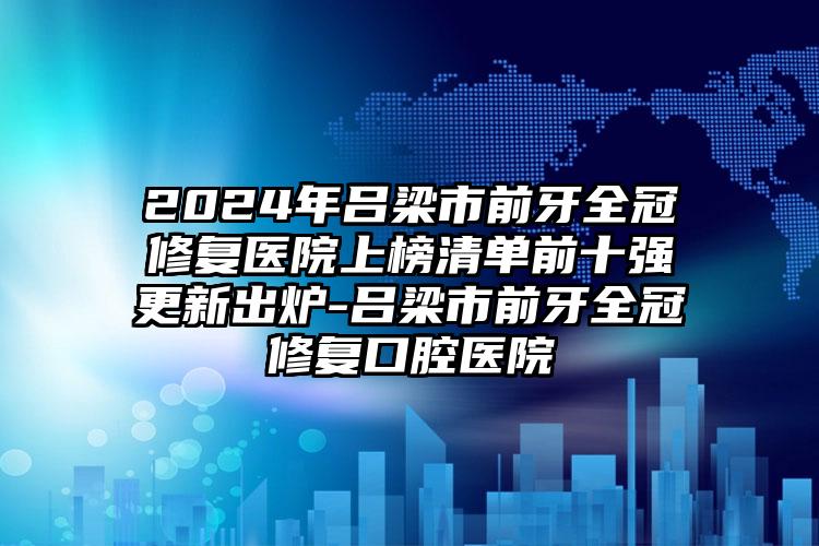 2024年吕梁市前牙全冠修复医院上榜清单前十强更新出炉-吕梁市前牙全冠修复口腔医院