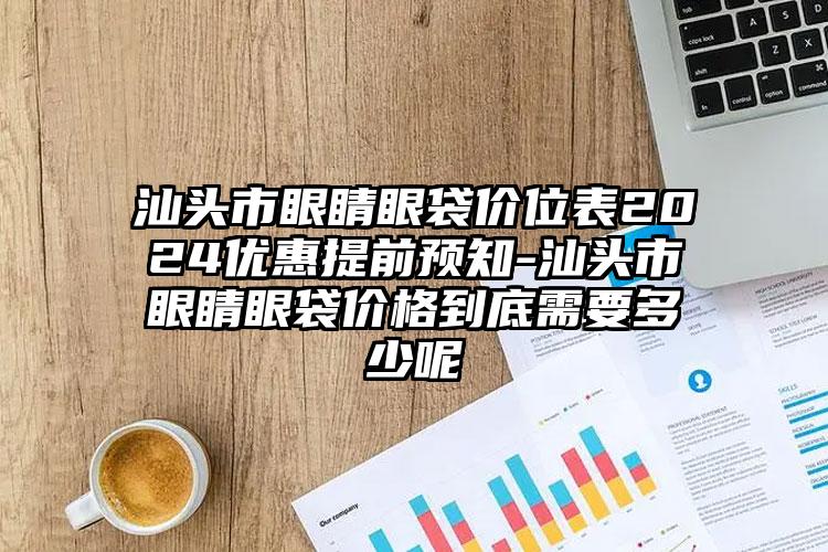 汕头市眼睛眼袋价位表2024优惠提前预知-汕头市眼睛眼袋价格到底需要多少呢