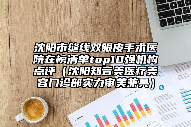 沈阳市缝线双眼皮手术医院在榜清单top10强机构点评（沈阳知音美医疗美容门诊部实力审美兼具）