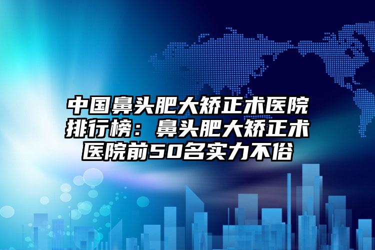 中国鼻头肥大矫正术医院排行榜：鼻头肥大矫正术医院前50名实力不俗