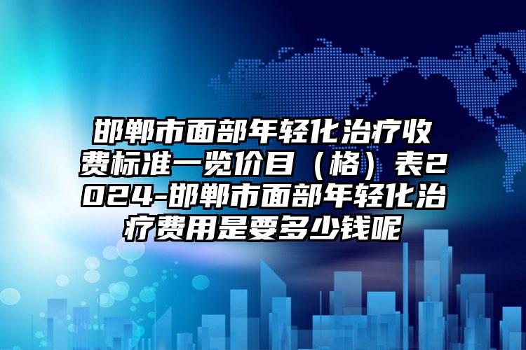 邯郸市面部年轻化治疗收费标准一览价目（格）表2024-邯郸市面部年轻化治疗费用是要多少钱呢