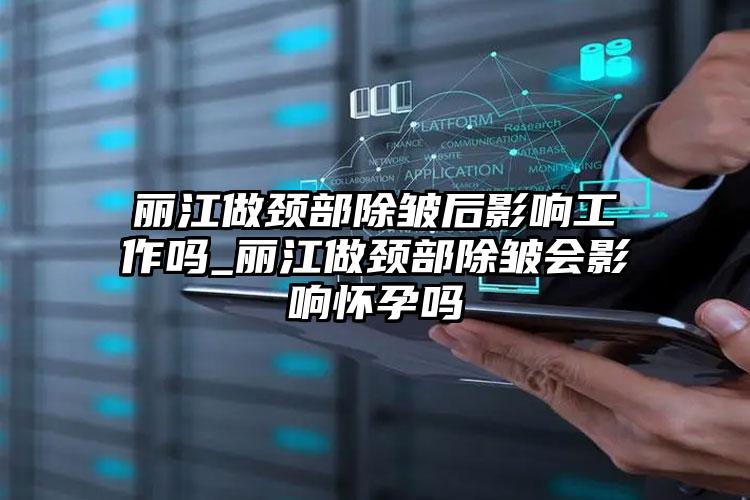 丽江做颈部除皱后影响工作吗_丽江做颈部除皱会影响怀孕吗