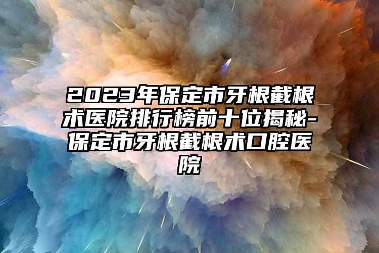 2023年保定市牙根截根术医院排行榜前十位揭秘-保定市牙根截根术口腔医院