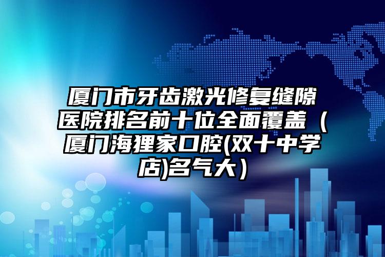 厦门市牙齿激光修复缝隙医院排名前十位全面覆盖（厦门海狸家口腔(双十中学店)名气大）