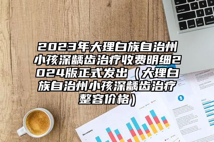 2023年大理白族自治州小孩深龋齿治疗收费明细2024版正式发出（大理白族自治州小孩深龋齿治疗整容价格）