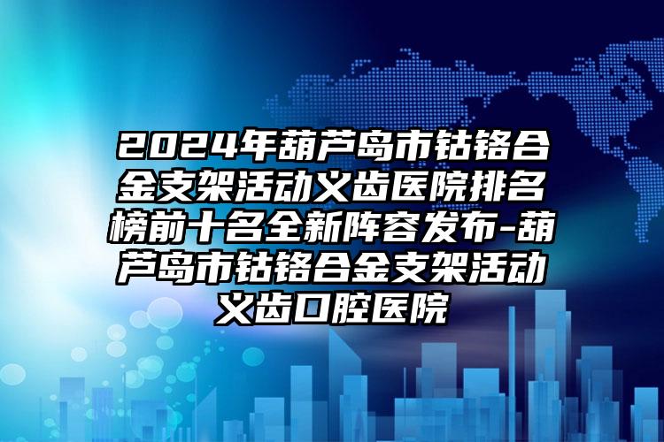 2024年葫芦岛市钴铬合金支架活动义齿医院排名榜前十名全新阵容发布-葫芦岛市钴铬合金支架活动义齿口腔医院