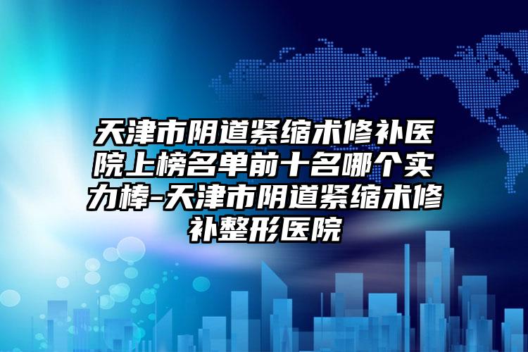 天津市阴道紧缩术修补医院上榜名单前十名哪个实力棒-天津市阴道紧缩术修补整形医院