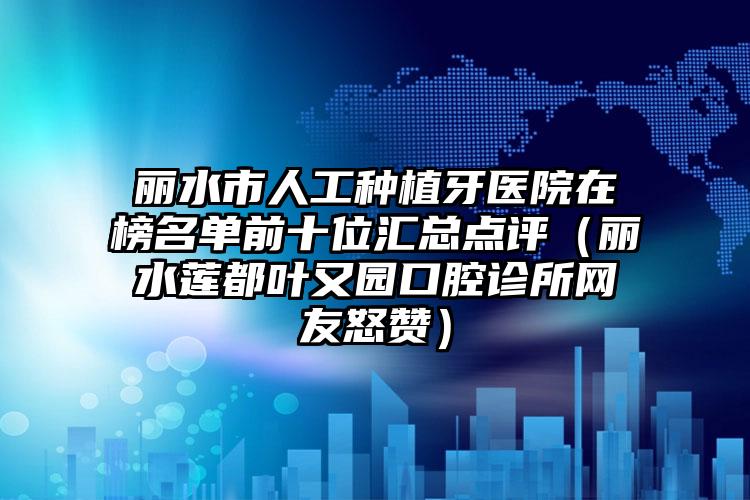 丽水市人工种植牙医院在榜名单前十位汇总点评（丽水莲都叶又园口腔诊所网友怒赞）