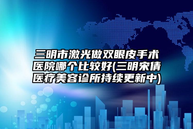 三明市激光做双眼皮手术医院哪个比较好(三明宋倩医疗美容诊所持续更新中)