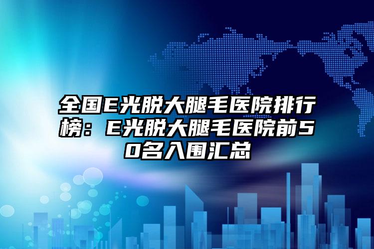 全国E光脱大腿毛医院排行榜：E光脱大腿毛医院前50名入围汇总