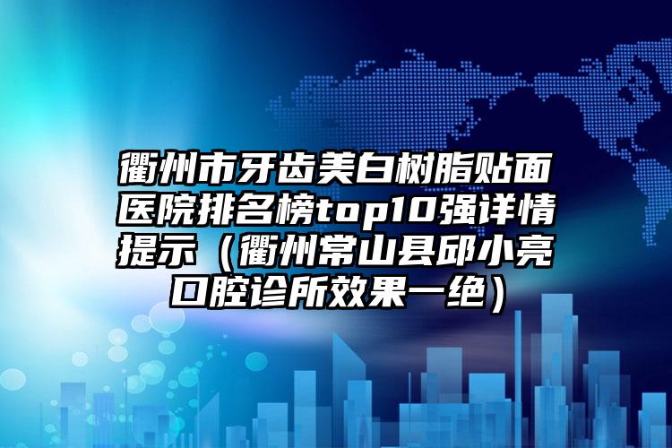 衢州市牙齿美白树脂贴面医院排名榜top10强详情提示（衢州常山县邱小亮口腔诊所效果一绝）