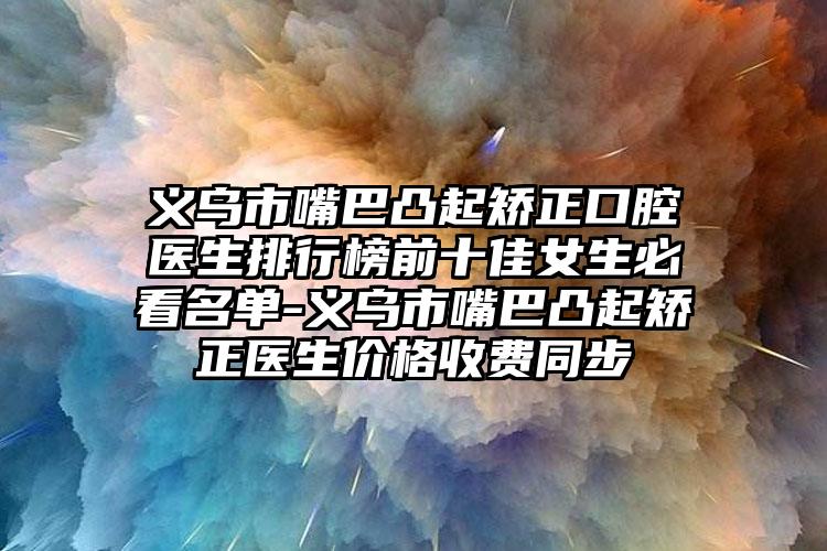 义乌市嘴巴凸起矫正口腔医生排行榜前十佳女生必看名单-义乌市嘴巴凸起矫正医生价格收费同步