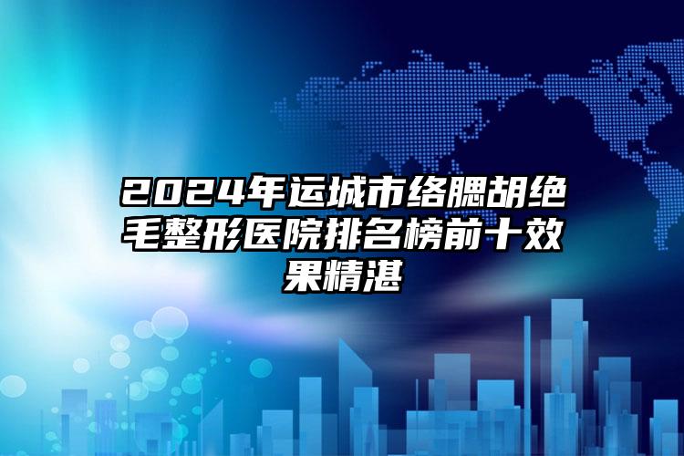 2024年运城市络腮胡绝毛整形医院排名榜前十效果精湛