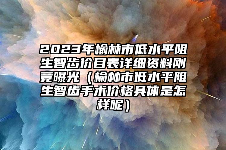 2023年榆林市低水平阻生智齿价目表详细资料刚竟曝光（榆林市低水平阻生智齿手术价格具体是怎样呢）