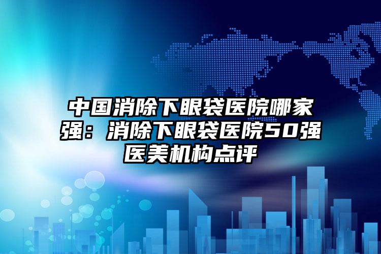 中国消除下眼袋医院哪家强：消除下眼袋医院50强医美机构点评