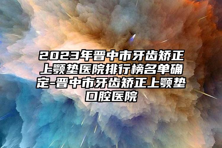 2023年晋中市牙齿矫正上颚垫医院排行榜名单确定-晋中市牙齿矫正上颚垫口腔医院