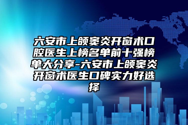 六安市上颌窦炎开窗术口腔医生上榜名单前十强榜单大分享-六安市上颌窦炎开窗术医生口碑实力好选择