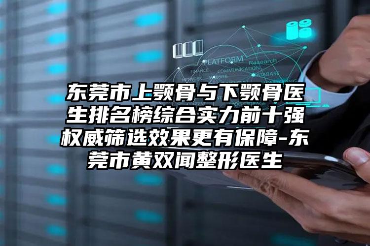 东莞市上颚骨与下颚骨医生排名榜综合实力前十强权威筛选效果更有保障-东莞市黄双闻整形医生