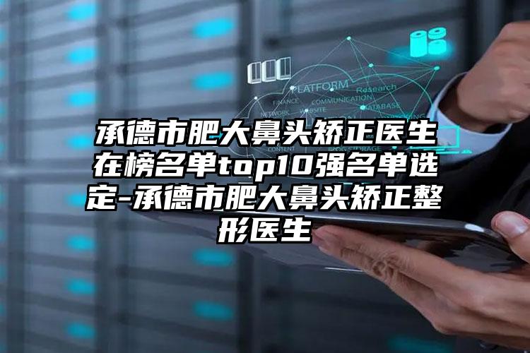 承德市肥大鼻头矫正医生在榜名单top10强名单选定-承德市肥大鼻头矫正整形医生