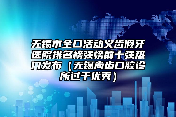 无锡市全口活动义齿假牙医院排名榜强榜前十强热门发布（无锡尚齿口腔诊所过于优秀）